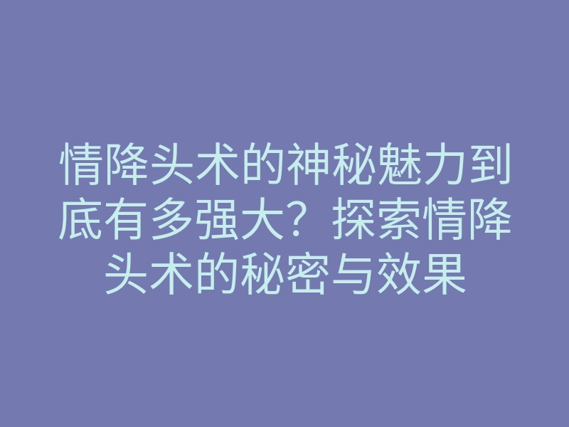 情降头术的神秘魅力到底有多强大?探索情降头术的秘密与效果