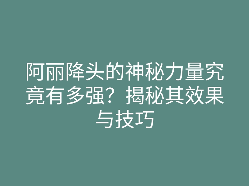 阿丽降头的神秘力量究竟有多强?揭秘其效果与技巧