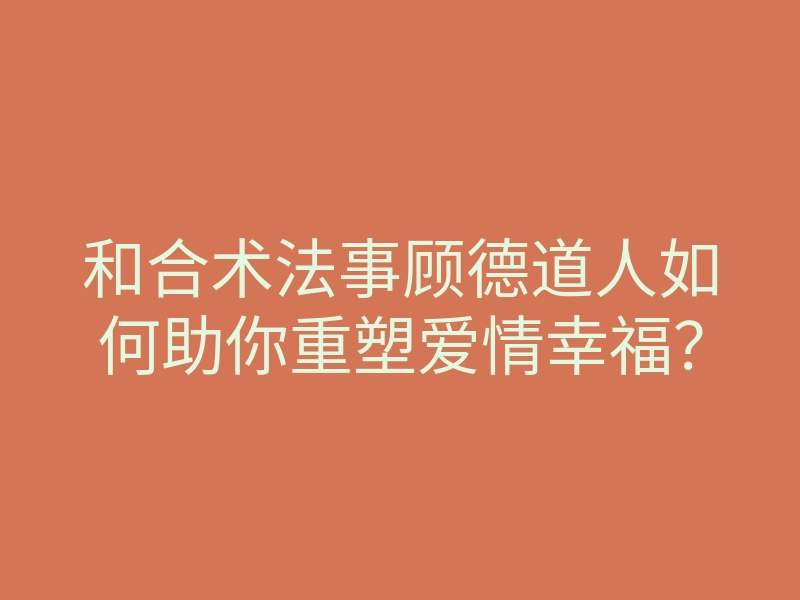 和合术法事顾德道人如何助你重塑爱情幸福?