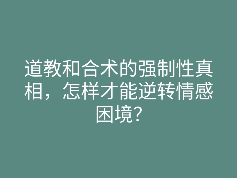 道教和合术的强制性真相,怎样才能逆转情感困境?