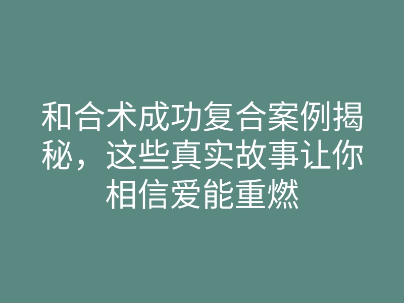 和合术成功复合案例揭秘,这些真实故事让你相信爱能重燃