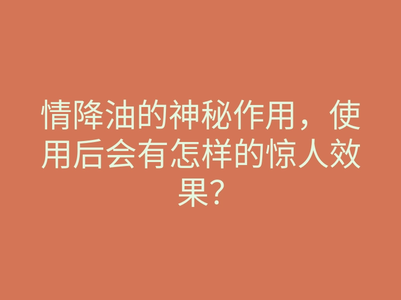 情降油的神秘作用,使用后会有怎样的惊人效果?