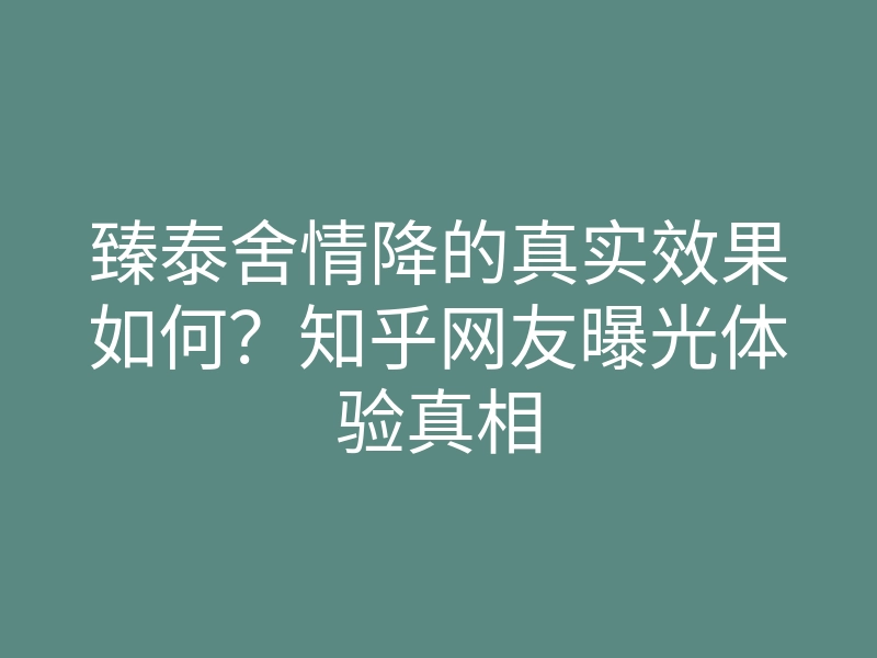 臻泰舍情降的真实效果如何?知乎网友曝光体验真相