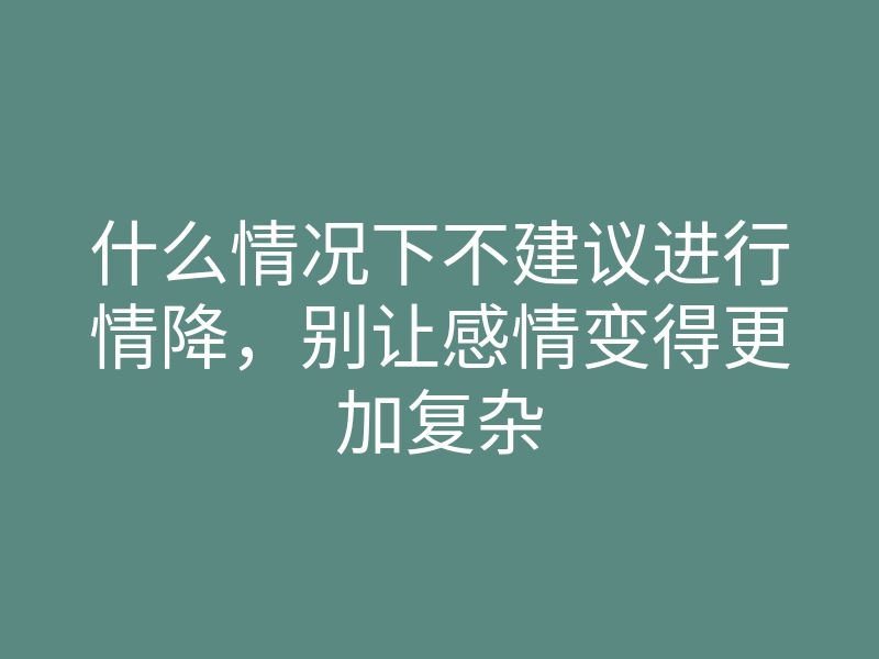 什么情况下不建议进行情降,别让感情变得更加复杂