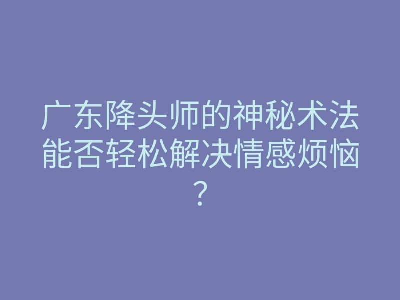 广东降头师的神秘术法能否轻松解决情感烦恼?