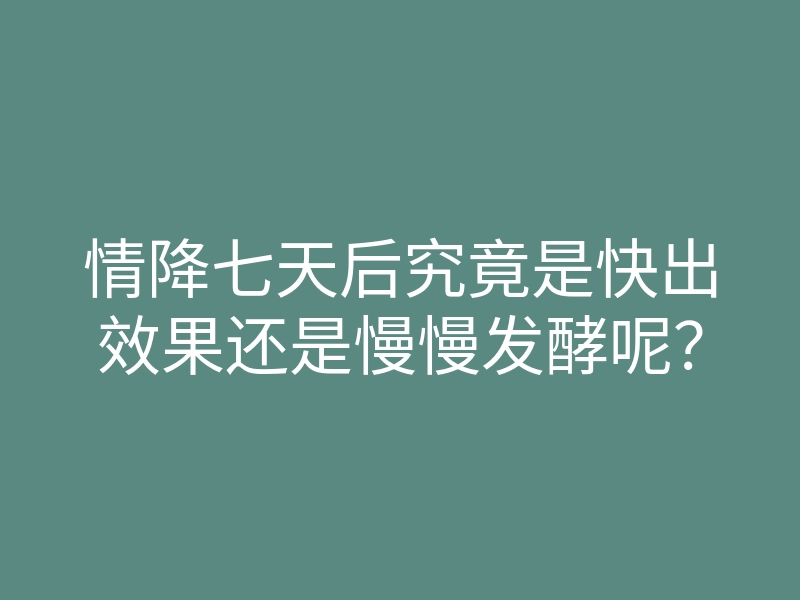 情降七天后究竟是快出效果还是慢慢发酵呢?