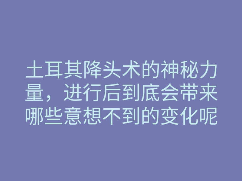 土耳其降头术的神秘力量,进行后到底会带来哪些意想不到的变化呢?