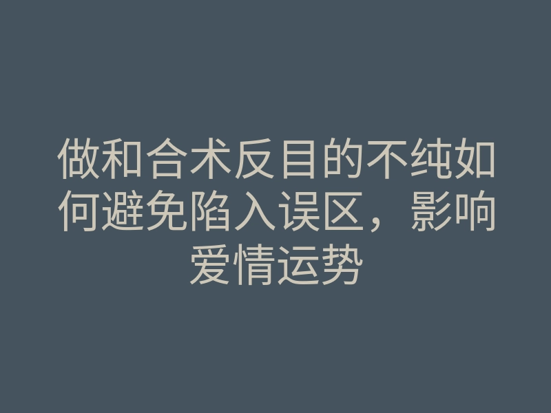 做和合术反目的不纯如何避免陷入误区,影响爱情运势