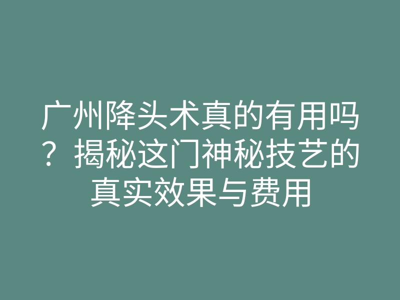 广州降头术真的有用吗?揭秘这门神秘技艺的真实效果与费用
