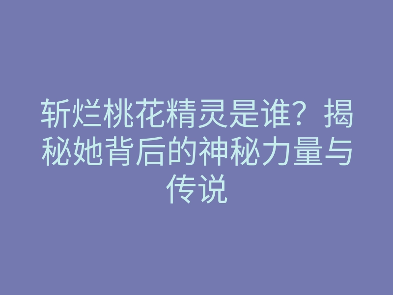 斩烂桃花精灵是谁？揭秘她背后的神秘力量与传说