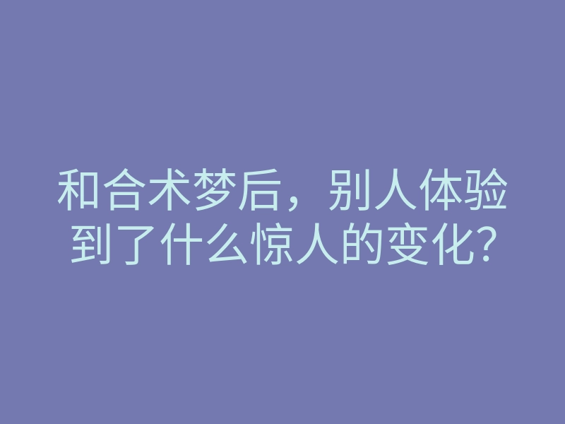 和合术梦后,别人体验到了什么惊人的变化?