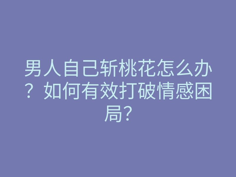 男人自己斩桃花怎么办?如何有效打破情感困局?