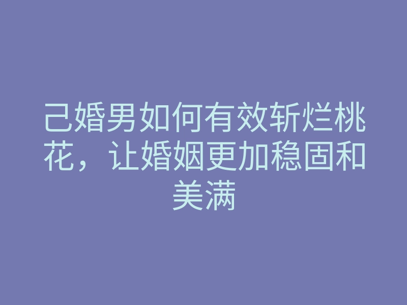 己婚男如何有效斩烂桃花,让婚姻更加稳固和美满