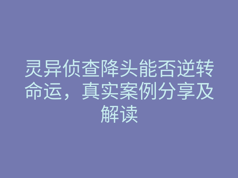 灵异侦查降头能否逆转命运，真实案例分享及解读