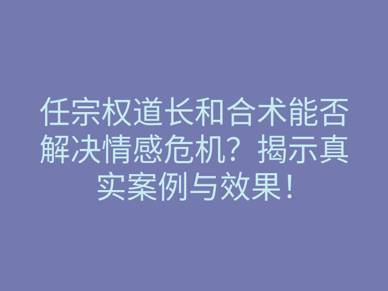 任宗权道长和合术能否解决情感危机?揭示真实案例与效果!