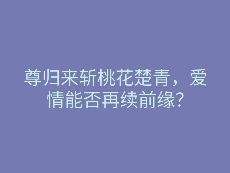 尊归来斩桃花楚青,爱情能否再续前缘?