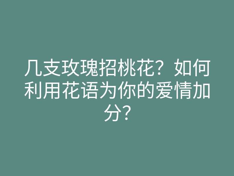 几支玫瑰招桃花?如何利用花语为你的爱情加分?