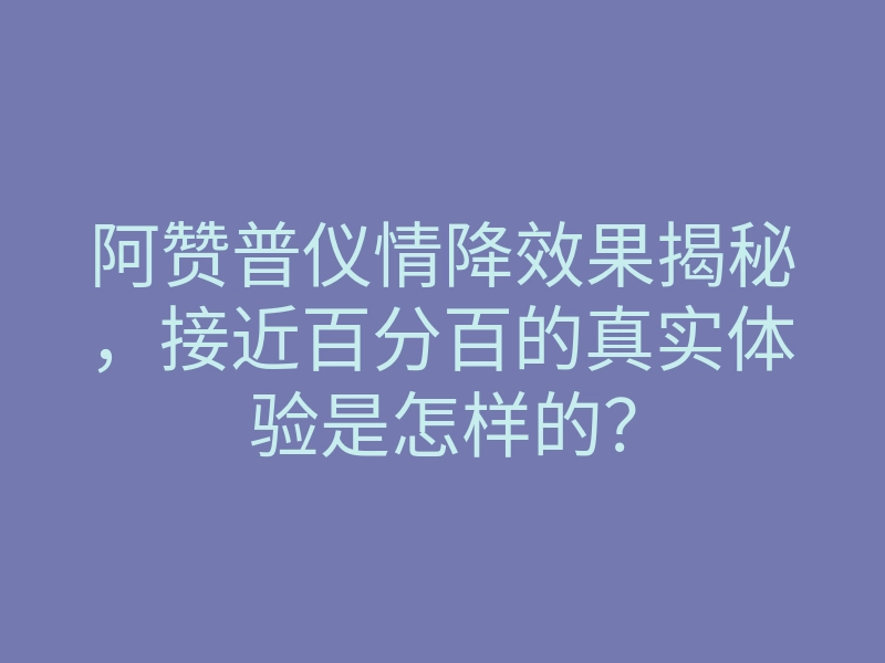 阿赞普仪情降效果揭秘,接近百分百的真实体验是怎样的?