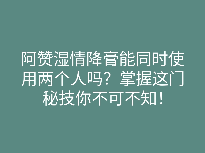 阿赞湿情降膏能同时使用两个人吗?掌握这门秘技你不可不知!