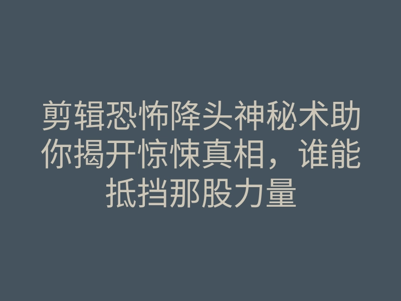 剪辑恐怖降头神秘术助你揭开惊悚真相,谁能抵挡那股力量