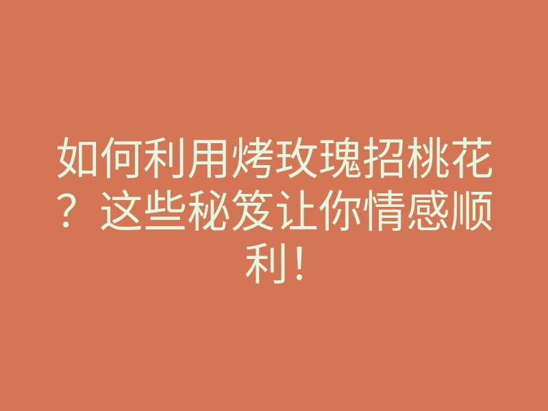 如何利用烤玫瑰招桃花?这些秘笈让你情感顺利!