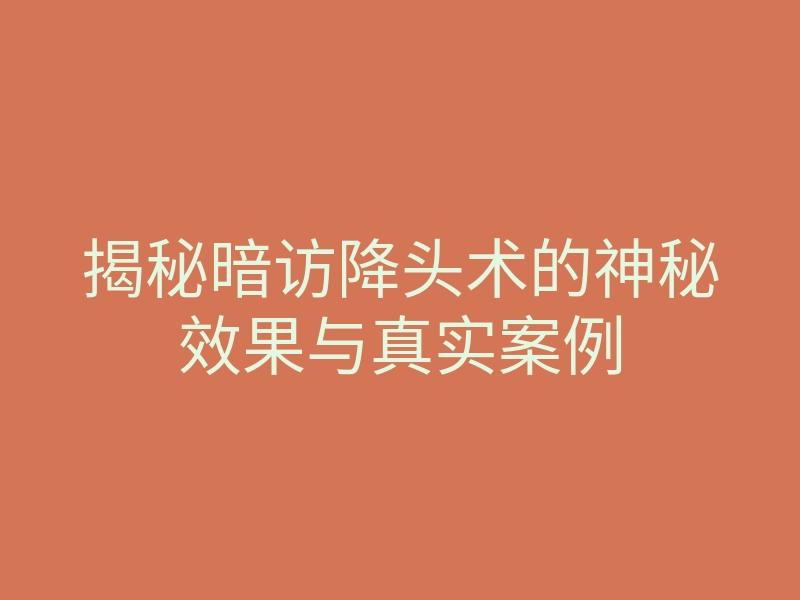 揭秘暗访降头术的神秘效果与真实案例