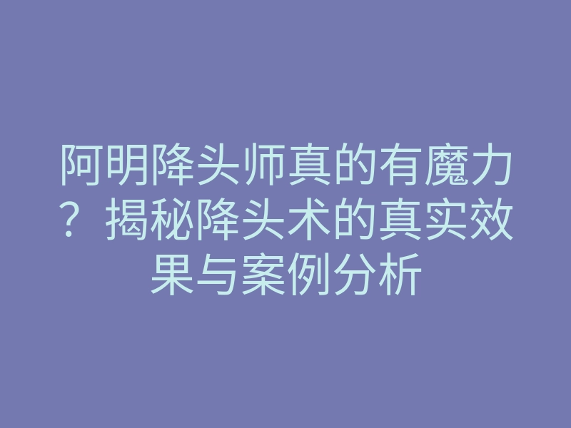 阿明降头师真的有魔力？揭秘降头术的真实效果与案例分析