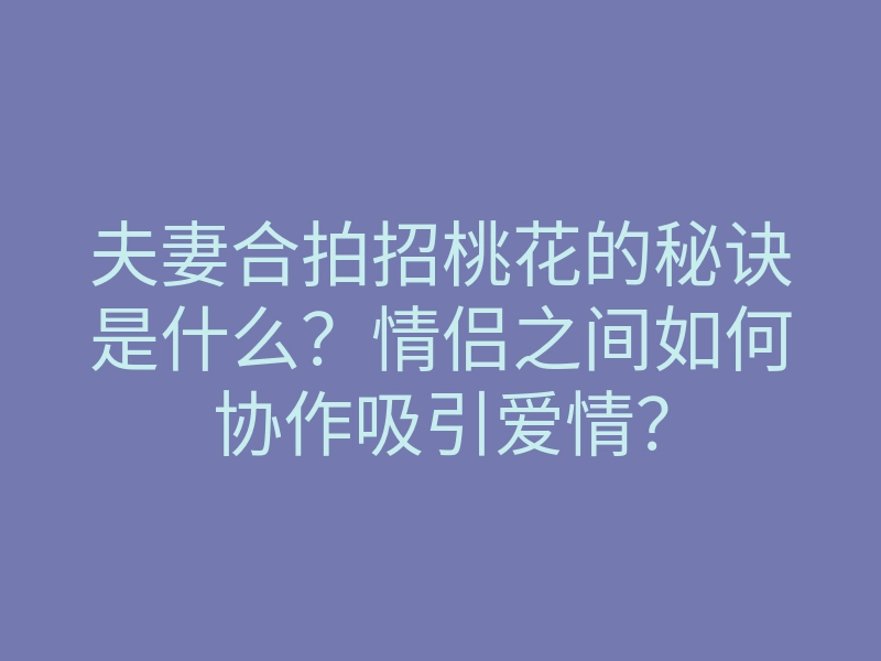 夫妻合拍招桃花的秘诀是什么?情侣之间如何协作吸引爱情?