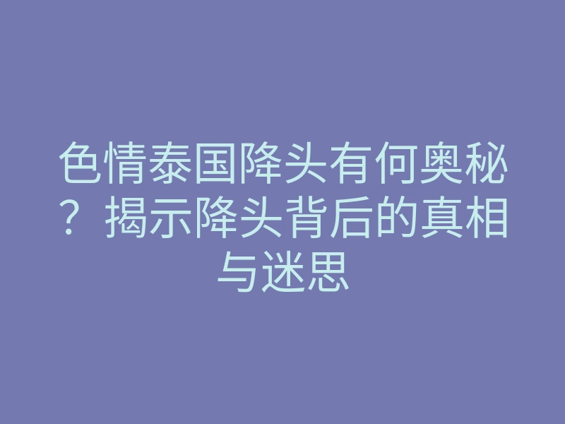 色情泰国降头有何奥秘?揭示降头背后的真相与迷思
