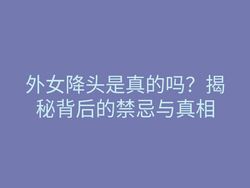 外女降头是真的吗?揭秘背后的禁忌与真相