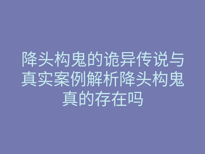 降头构鬼的诡异传说与真实案例解析降头构鬼真的存在吗