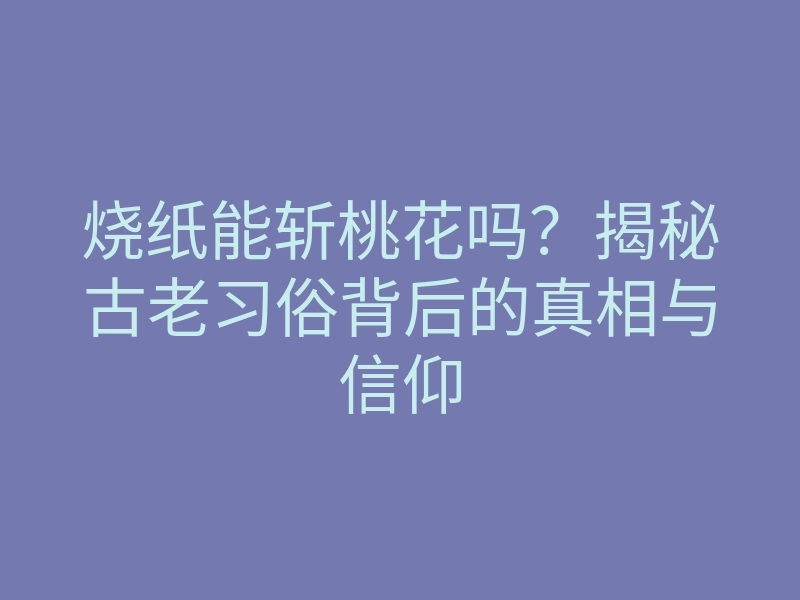 烧纸能斩桃花吗?揭秘古老习俗背后的真相与信仰