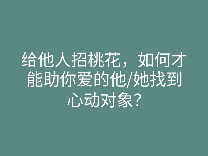 给他人招桃花,如何才能助你爱的他/她找到心动对象?