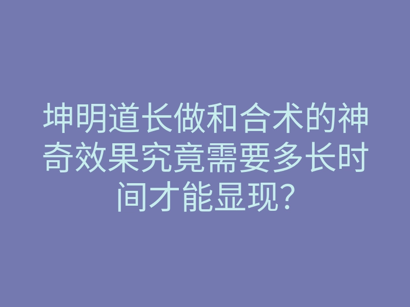 坤明道长做和合术的神奇效果究竟需要多长时间才能显现？