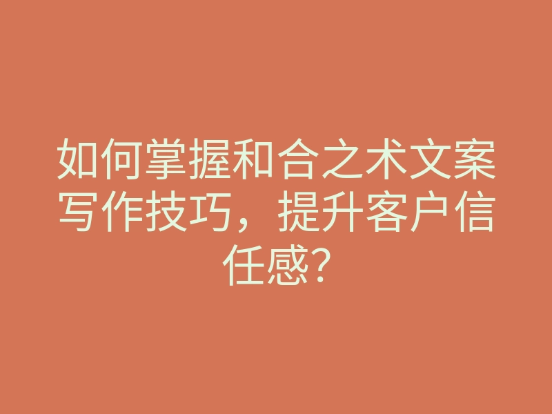 如何掌握和合之术文案写作技巧,提升客户信任感?
