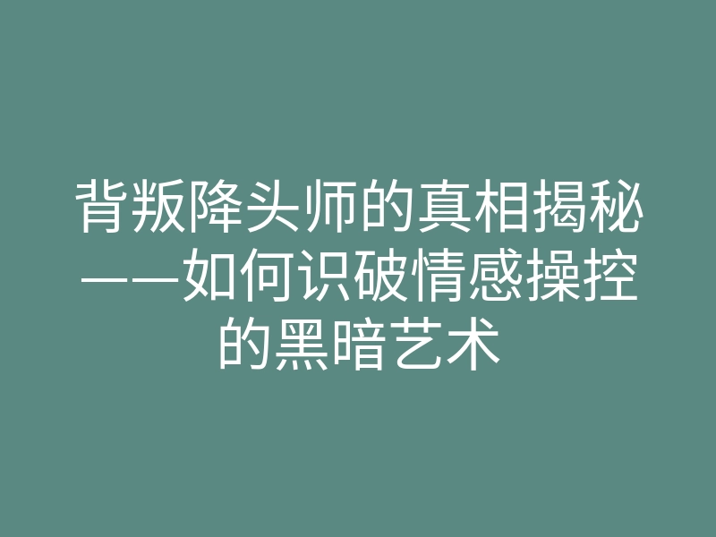背叛降头师的真相揭秘——如何识破情感操控的黑暗艺术