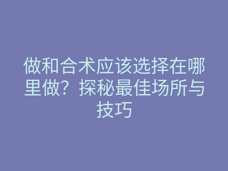 做和合术应该选择在哪里做?探秘最佳场所与技巧