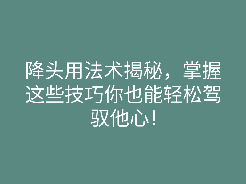 降头用法术揭秘,掌握这些技巧你也能轻松驾驭他心!