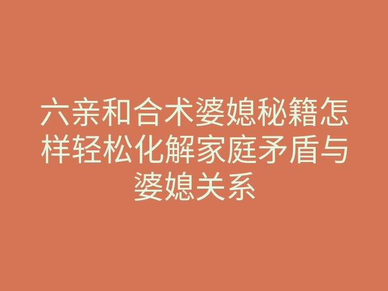 六亲和合术婆媳秘籍怎样轻松化解家庭矛盾与婆媳关系
