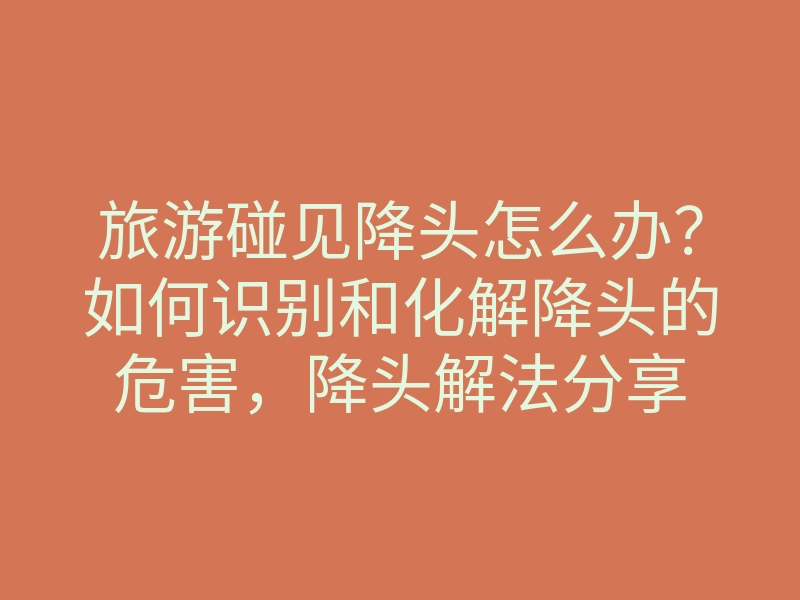旅游碰见降头怎么办?如何识别和化解降头的危害,降头解法分享