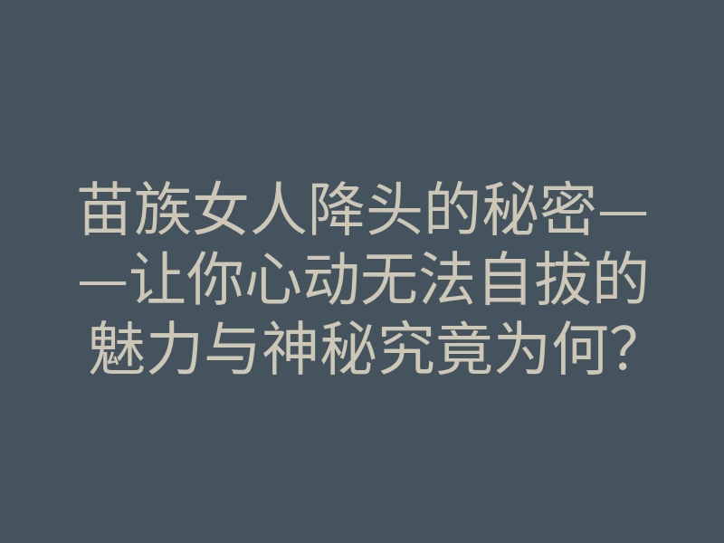苗族女人降头的秘密——让你心动无法自拔的魅力与神秘究竟为何?
