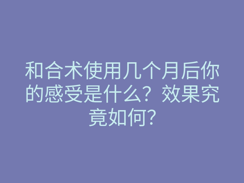 和合术使用几个月后你的感受是什么?效果究竟如何?