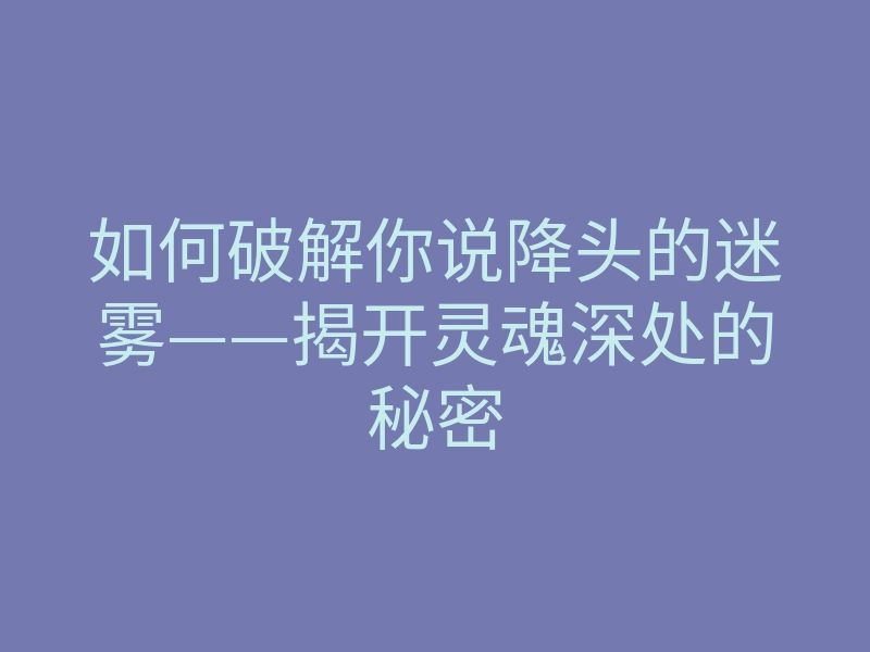 如何破解你说降头的迷雾——揭开灵魂深处的秘密