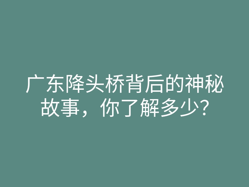广东降头桥背后的神秘故事,你了解多少?
