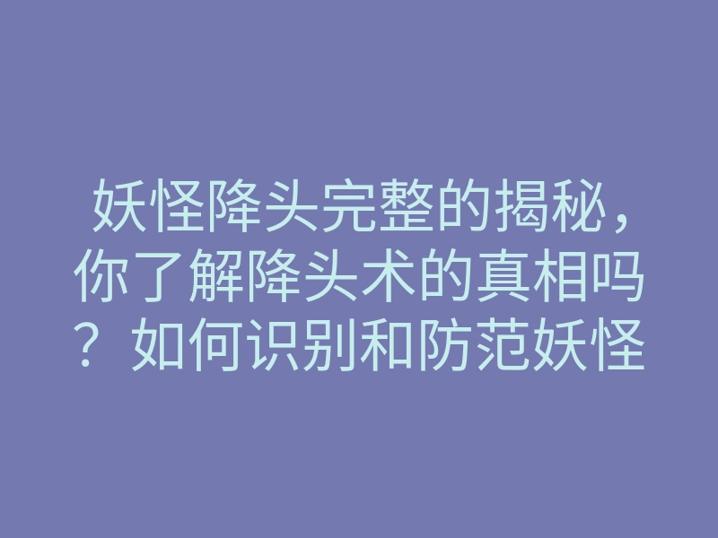 妖怪降头完整的揭秘,你了解降头术的真相吗?如何识别和防范妖怪降头?