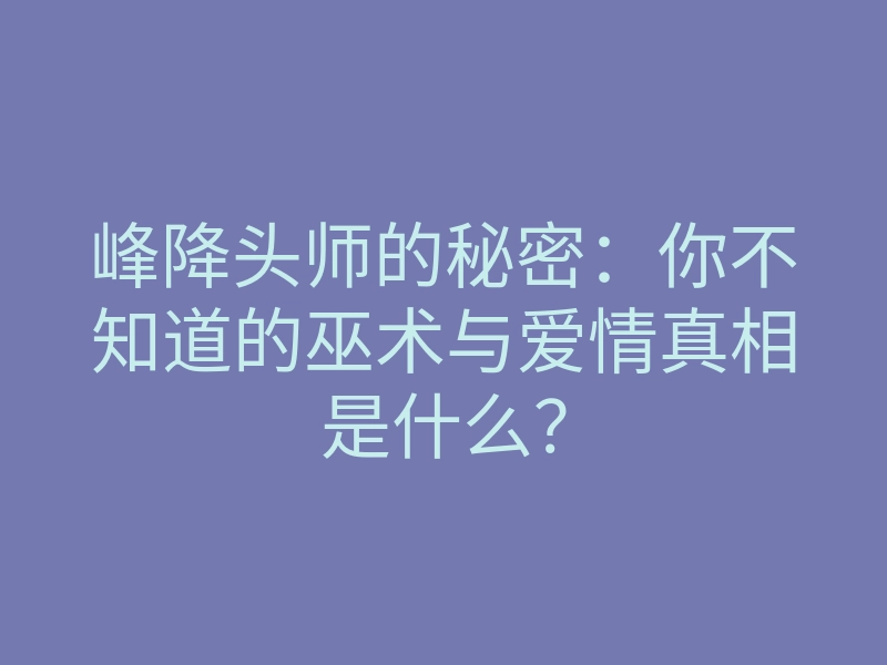 峰降头师的秘密:你不知道的巫术与爱情真相是什么?