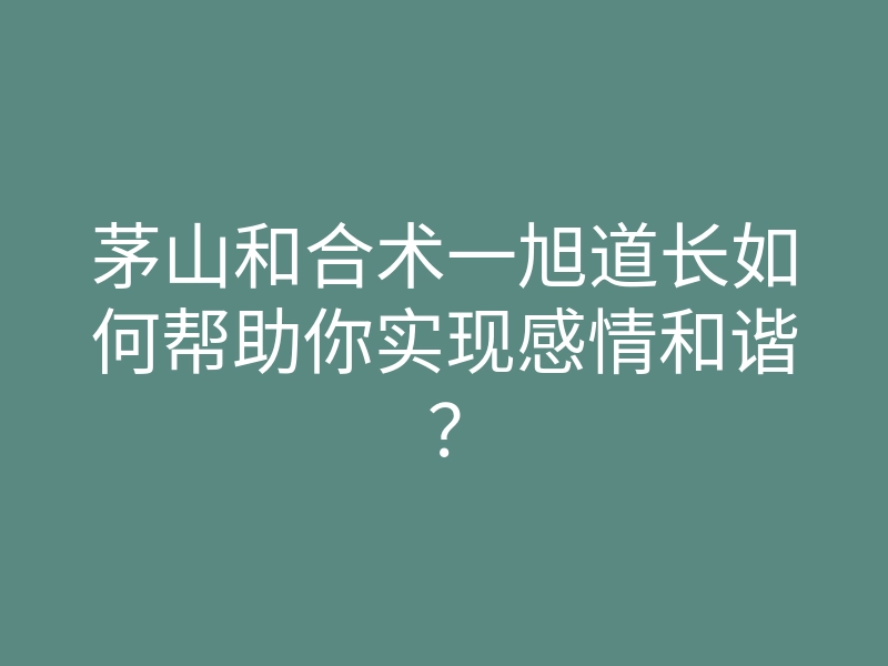 茅山和合术一旭道长如何帮助你实现感情和谐?