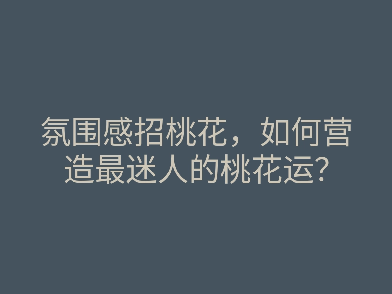氛围感招桃花,如何营造最迷人的桃花运?