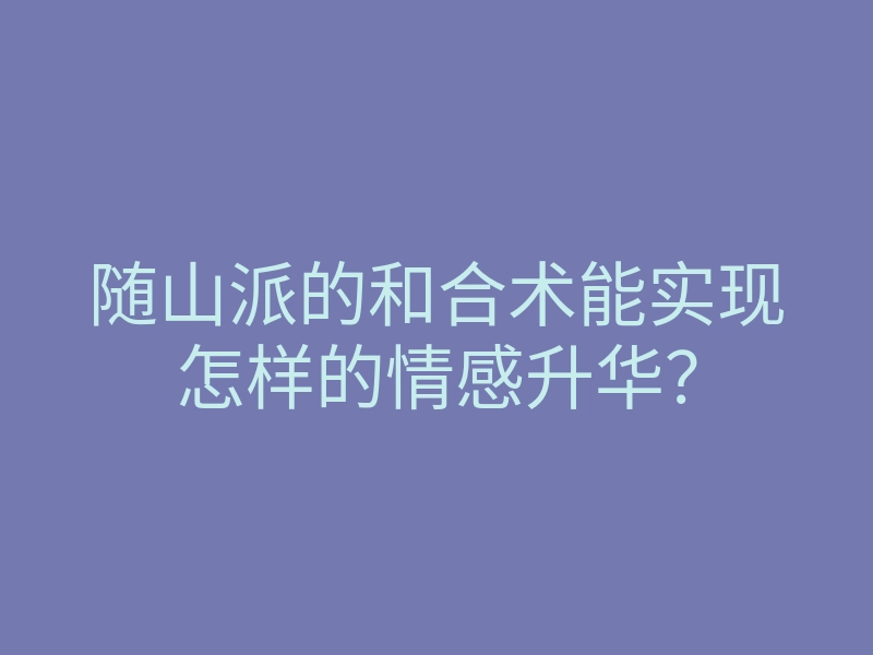 随山派的和合术能实现怎样的情感升华？