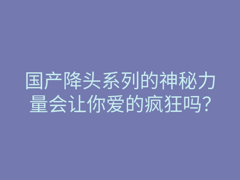 国产降头系列的神秘力量会让你爱的疯狂吗？